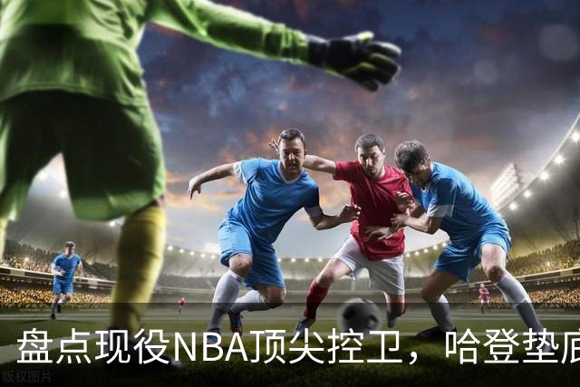 盘点现役NBA顶尖控卫，哈登垫底，库里第六，东契奇屈居第二